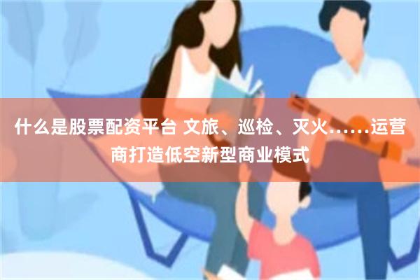 什么是股票配资平台 文旅、巡检、灭火……运营商打造低空新型商业模式