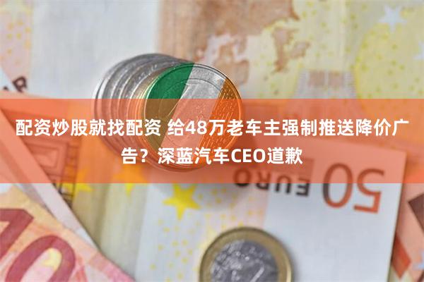 配资炒股就找配资 给48万老车主强制推送降价广告？深蓝汽车CEO道歉