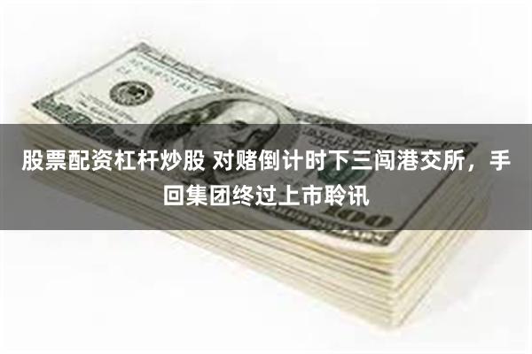 股票配资杠杆炒股 对赌倒计时下三闯港交所，手回集团终过上市聆讯