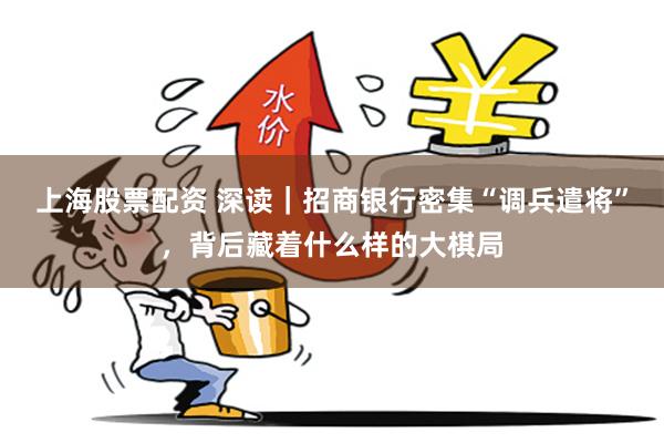 上海股票配资 深读｜招商银行密集“调兵遣将”，背后藏着什么样的大棋局