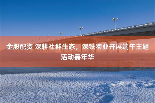 金股配资 深耕社群生态，深铁物业开展端午主题活动嘉年华