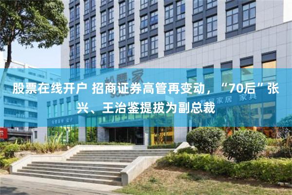 股票在线开户 招商证券高管再变动，“70后”张兴、王治鉴提拔为副总裁