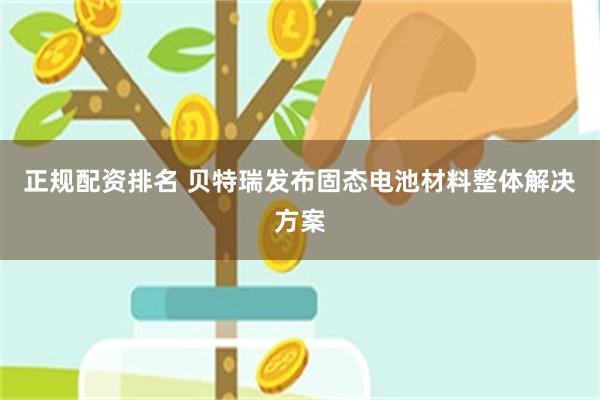正规配资排名 贝特瑞发布固态电池材料整体解决方案