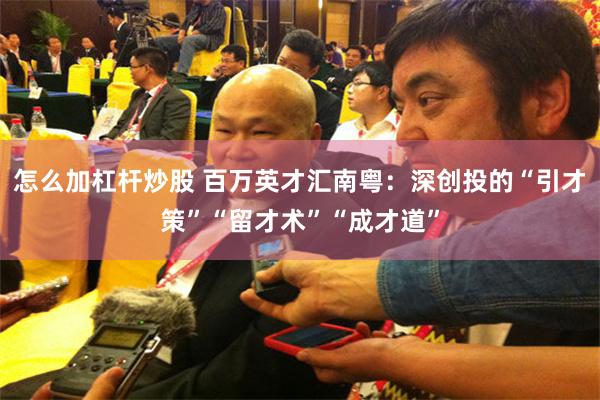 怎么加杠杆炒股 百万英才汇南粤：深创投的“引才策”“留才术”“成才道”