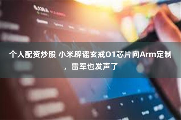 个人配资炒股 小米辟谣玄戒O1芯片向Arm定制，雷军也发声了