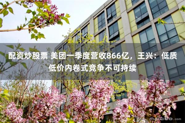 配资炒股票 美团一季度营收866亿，王兴：低质低价内卷式竞争不可持续