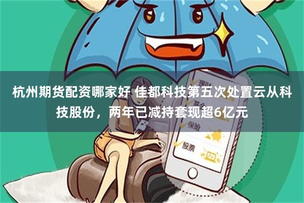杭州期货配资哪家好 佳都科技第五次处置云从科技股份，两年已减持套现超6亿元