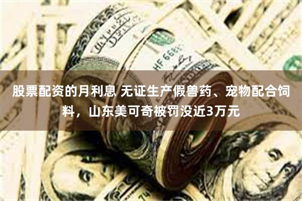 股票配资的月利息 无证生产假兽药、宠物配合饲料，山东美可奇被罚没近3万元