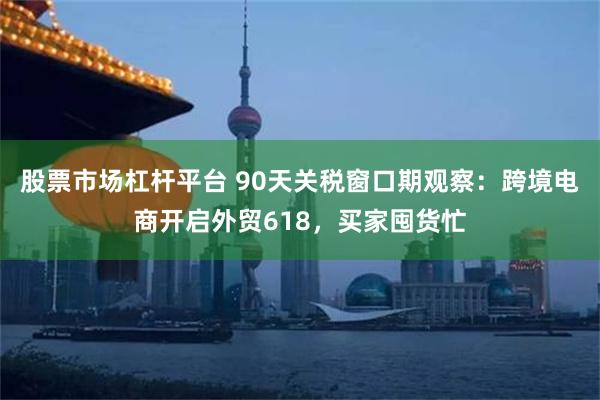 股票市场杠杆平台 90天关税窗口期观察：跨境电商开启外贸618，买家囤货忙