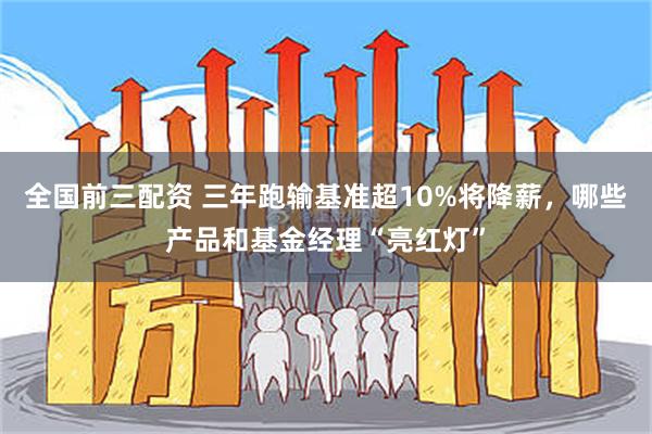 全国前三配资 三年跑输基准超10%将降薪，哪些产品和基金经理“亮红灯”