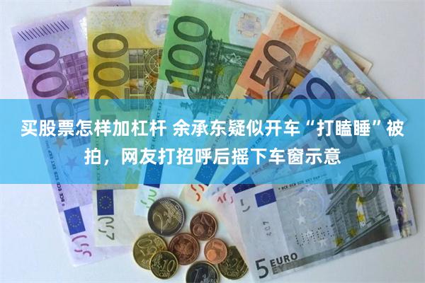 买股票怎样加杠杆 余承东疑似开车“打瞌睡”被拍，网友打招呼后摇下车窗示意