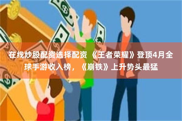 在线炒股配资选择配资 《王者荣耀》登顶4月全球手游收入榜，《崩铁》上升势头最猛