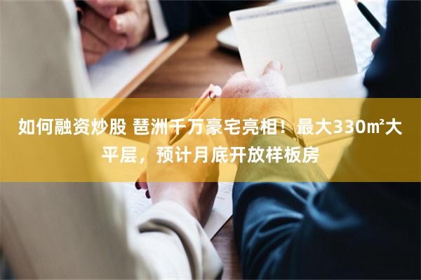 如何融资炒股 琶洲千万豪宅亮相！最大330㎡大平层，预计月底开放样板房