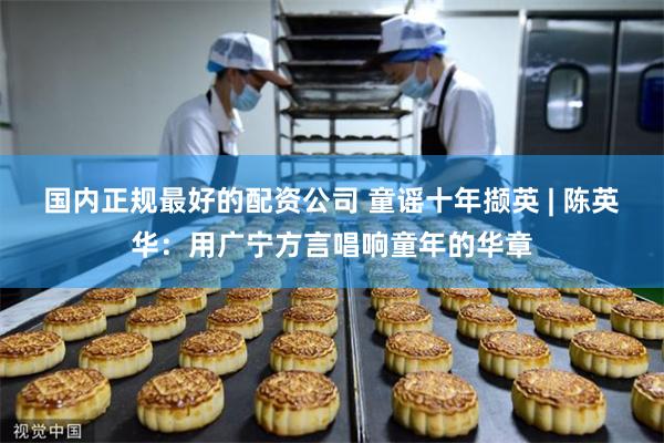 国内正规最好的配资公司 童谣十年撷英 | 陈英华：用广宁方言唱响童年的华章