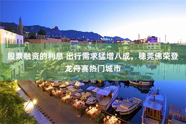 股票融资的利息 出行需求猛增八成，穗莞佛荣登龙舟赛热门城市