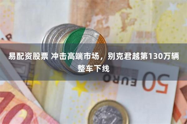 易配资股票 冲击高端市场，别克君越第130万辆整车下线