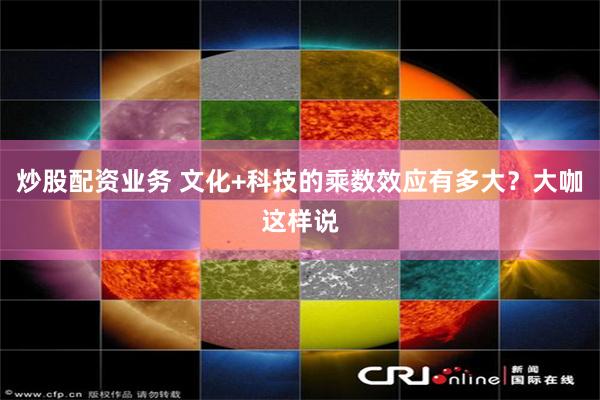 炒股配资业务 文化+科技的乘数效应有多大？大咖这样说