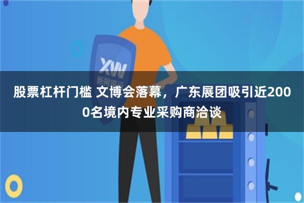 股票杠杆门槛 文博会落幕，广东展团吸引近2000名境内专业采购商洽谈