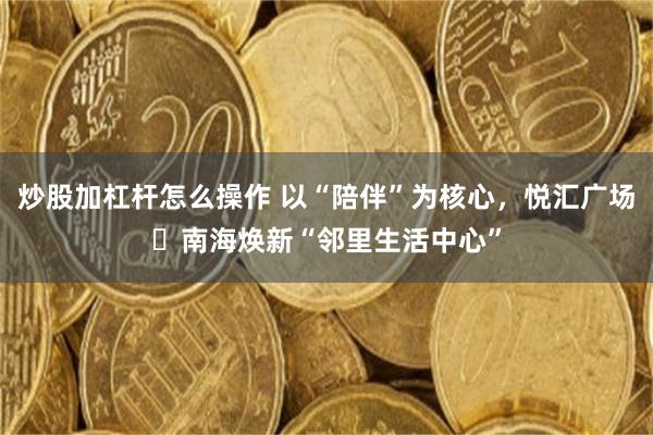 炒股加杠杆怎么操作 以“陪伴”为核心，悦汇广场・南海焕新“邻里生活中心”