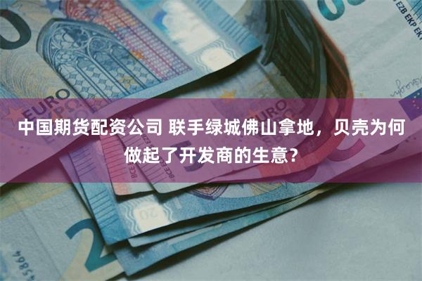 中国期货配资公司 联手绿城佛山拿地，贝壳为何做起了开发商的生意？