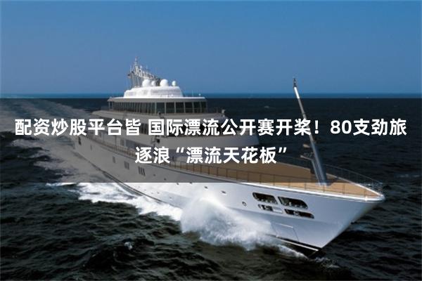 配资炒股平台皆 国际漂流公开赛开桨！80支劲旅逐浪“漂流天花板”