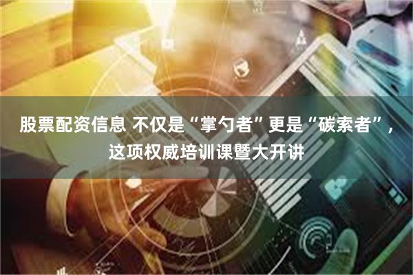 股票配资信息 不仅是“掌勺者”更是“碳索者”，这项权威培训课暨大开讲
