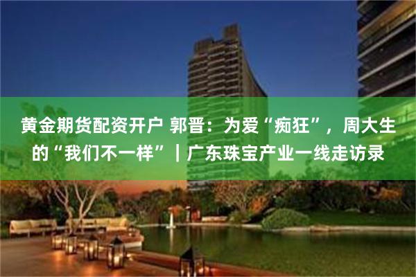 黄金期货配资开户 郭晋：为爱“痴狂”，周大生的“我们不一样”｜广东珠宝产业一线走访录