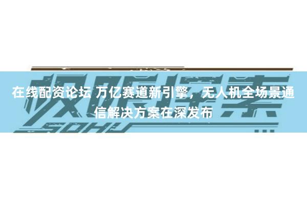 在线配资论坛 万亿赛道新引擎，无人机全场景通信解决方案在深发布