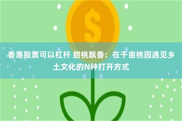 香港股票可以杠杆 甜桃飘香：在千亩桃园遇见乡土文化的N种打开方式