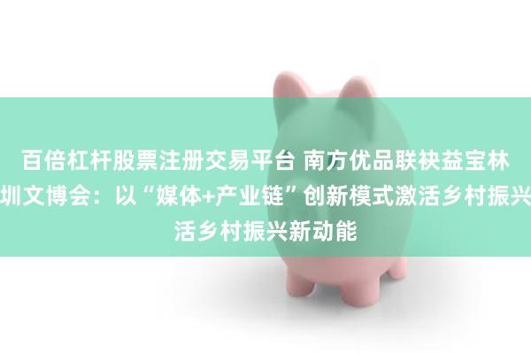百倍杠杆股票注册交易平台 南方优品联袂益宝林惊艳深圳文博会：以“媒体+产业链”创新模式激活乡村振兴新动能