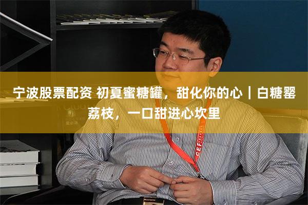 宁波股票配资 初夏蜜糖罐，甜化你的心｜白糖罂荔枝，一口甜进心坎里