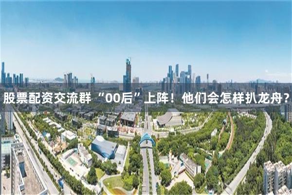 股票配资交流群 “00后”上阵！他们会怎样扒龙舟？