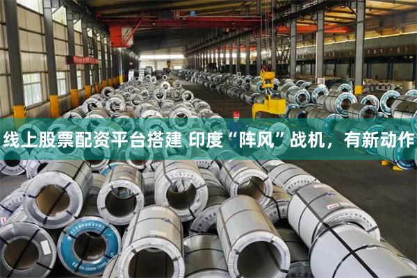 线上股票配资平台搭建 印度“阵风”战机，有新动作