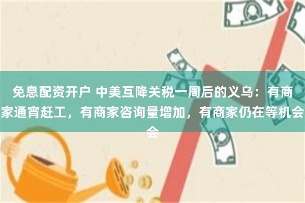 免息配资开户 中美互降关税一周后的义乌：有商家通宵赶工，有商家咨询量增加，有商家仍在等机会