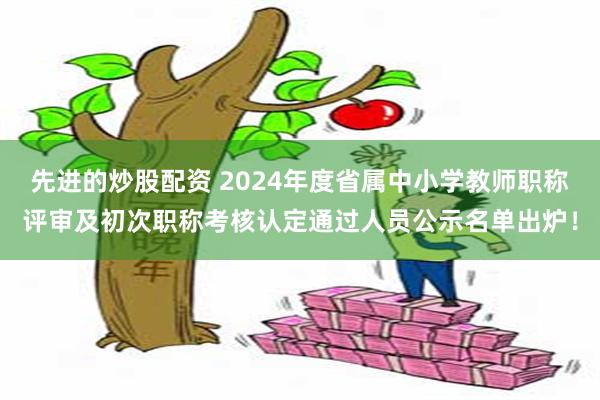 先进的炒股配资 2024年度省属中小学教师职称评审及初次职称考核认定通过人员公示名单出炉！