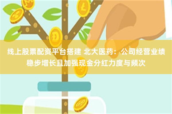线上股票配资平台搭建 北大医药：公司经营业绩稳步增长且加强现金分红力度与频次