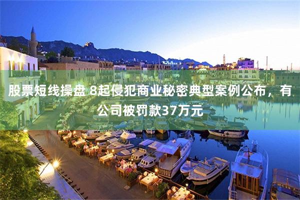 股票短线操盘 8起侵犯商业秘密典型案例公布，有公司被罚款37万元