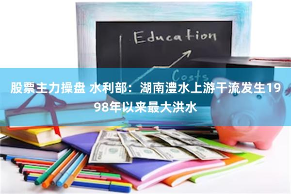 股票主力操盘 水利部：湖南澧水上游干流发生1998年以来最大洪水