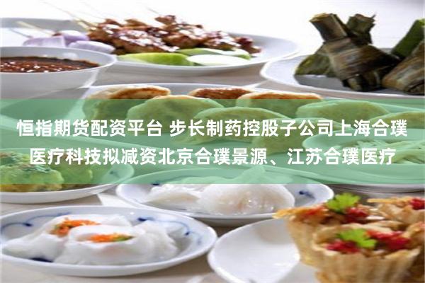 恒指期货配资平台 步长制药控股子公司上海合璞医疗科技拟减资北京合璞景源、江苏合璞医疗