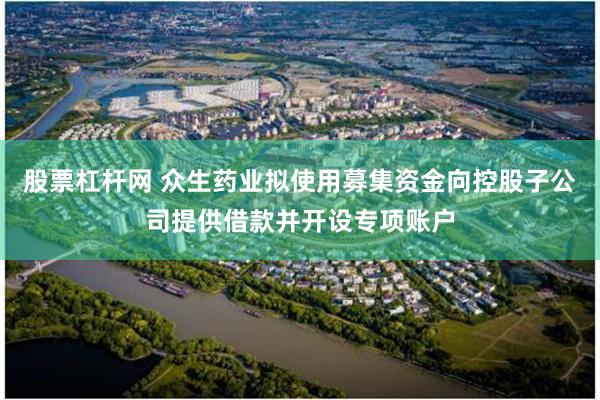股票杠杆网 众生药业拟使用募集资金向控股子公司提供借款并开设专项账户
