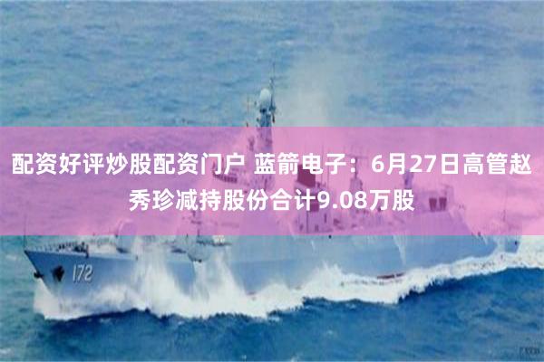 配资好评炒股配资门户 蓝箭电子：6月27日高管赵秀珍减持股份合计9.08万股