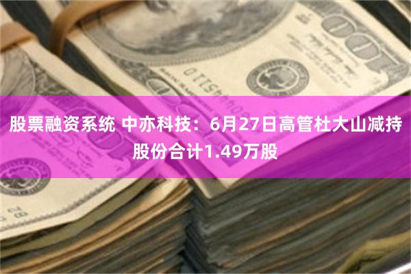 股票融资系统 中亦科技：6月27日高管杜大山减持股份合计1.49万股