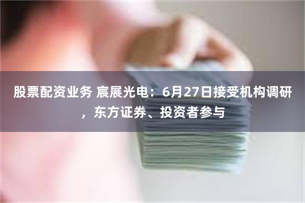 股票配资业务 宸展光电：6月27日接受机构调研，东方证券、投资者参与
