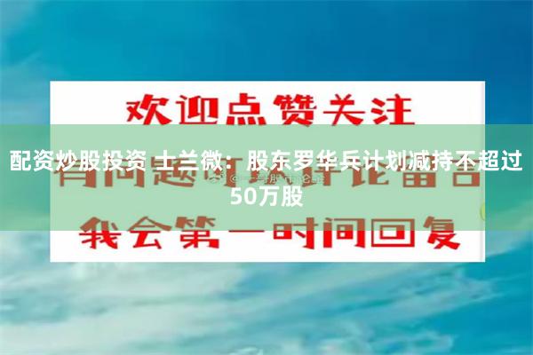 配资炒股投资 士兰微：股东罗华兵计划减持不超过50万股