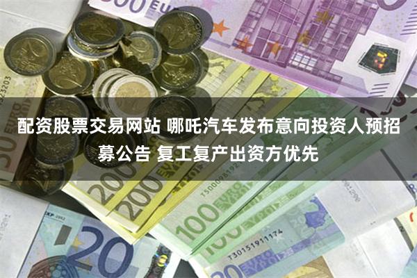 配资股票交易网站 哪吒汽车发布意向投资人预招募公告 复工复产出资方优先
