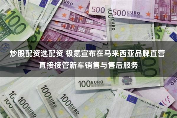 炒股配资选配资 极氪宣布在马来西亚品牌直营 直接接管新车销售与售后服务