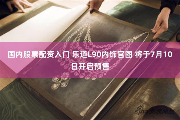 国内股票配资入门 乐道L90内饰官图 将于7月10日开启预售
