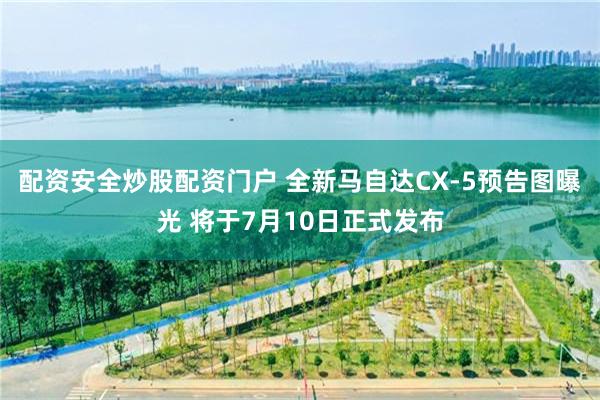 配资安全炒股配资门户 全新马自达CX-5预告图曝光 将于7月10日正式发布