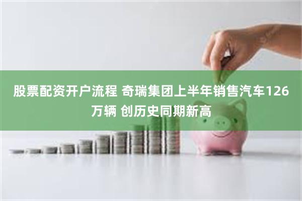 股票配资开户流程 奇瑞集团上半年销售汽车126万辆 创历史同期新高