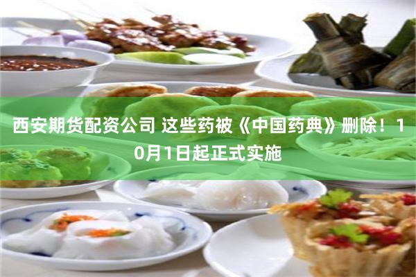 西安期货配资公司 这些药被《中国药典》删除！10月1日起正式实施